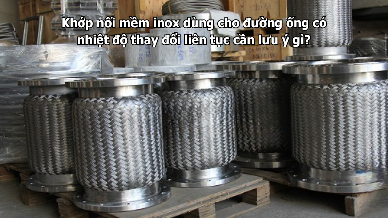 Khớp nối mềm inox dùng cho đường ống có nhiệt độ thay đổi liên tục cần lưu ý gì?